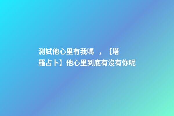 測試他心里有我嗎，【塔羅占卜】他心里到底有沒有你呢
